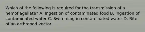 Which of the following is required for the transmission of a hemoflagellate? A. Ingestion of contaminated food B. Ingestion of contaminated water C. Swimming in contaminated water D. Bite of an arthropod vector