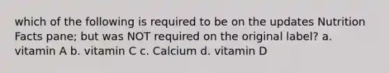 which of the following is required to be on the updates Nutrition Facts pane; but was NOT required on the original label? a. vitamin A b. vitamin C c. Calcium d. vitamin D