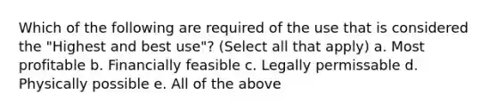 Which of the following are required of the use that is considered the "Highest and best use"? (Select all that apply) a. Most profitable b. Financially feasible c. Legally permissable d. Physically possible e. All of the above