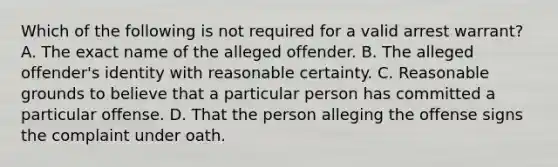 Which of the following is not required for a valid arrest warrant? A. The exact name of the alleged offender. B. The alleged offender's identity with reasonable certainty. C. Reasonable grounds to believe that a particular person has committed a particular offense. D. That the person alleging the offense signs the complaint under oath.