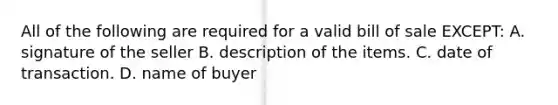 All of the following are required for a valid bill of sale EXCEPT: A. signature of the seller B. description of the items. C. date of transaction. D. name of buyer