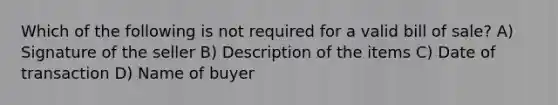 Which of the following is not required for a valid bill of sale? A) Signature of the seller B) Description of the items C) Date of transaction D) Name of buyer