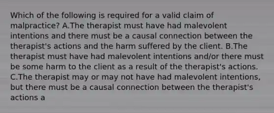 Which of the following is required for a valid claim of malpractice? A.The therapist must have had malevolent intentions and there must be a causal connection between the therapist's actions and the harm suffered by the client. B.The therapist must have had malevolent intentions and/or there must be some harm to the client as a result of the therapist's actions. C.The therapist may or may not have had malevolent intentions, but there must be a causal connection between the therapist's actions a