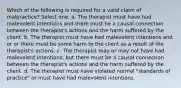 Which of the following is required for a valid claim of malpractice? Select one: a. The therapist must have had malevolent intentions and there must be a causal connection between the therapist's actions and the harm suffered by the client. b. The therapist must have had malevolent intentions and or or there must be some harm to the client as a result of the therapist's actions. c. The therapist may or may not have had malevolent intentions, but there must be a causal connection between the therapist's actions and the harm suffered by the client. d. The therapist must have violated normal "standards of practice" or must have had malevolent intentions.