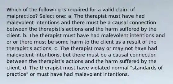 Which of the following is required for a valid claim of malpractice? Select one: a. The therapist must have had malevolent intentions and there must be a causal connection between the therapist's actions and the harm suffered by the client. b. The therapist must have had malevolent intentions and or or there must be some harm to the client as a result of the therapist's actions. c. The therapist may or may not have had malevolent intentions, but there must be a causal connection between the therapist's actions and the harm suffered by the client. d. The therapist must have violated normal "standards of practice" or must have had malevolent intentions.