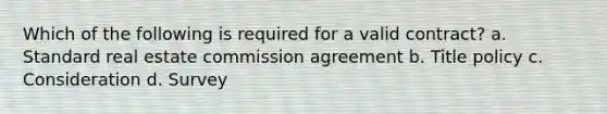 Which of the following is required for a valid contract? a. Standard real estate commission agreement b. Title policy c. Consideration d. Survey
