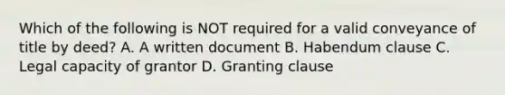 Which of the following is NOT required for a valid conveyance of title by deed? A. A written document B. Habendum clause C. Legal capacity of grantor D. Granting clause