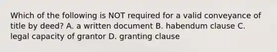 Which of the following is NOT required for a valid conveyance of title by deed? A. a written document B. habendum clause C. legal capacity of grantor D. granting clause