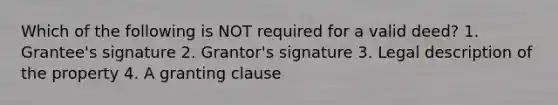 Which of the following is NOT required for a valid deed? 1. Grantee's signature 2. Grantor's signature 3. Legal description of the property 4. A granting clause