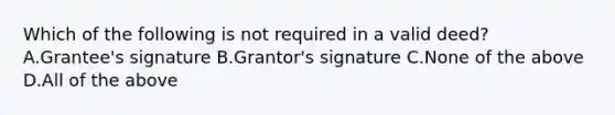 Which of the following is not required in a valid deed? A.Grantee's signature B.Grantor's signature C.None of the above D.All of the above