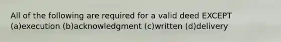 All of the following are required for a valid deed EXCEPT (a)execution (b)acknowledgment (c)written (d)delivery