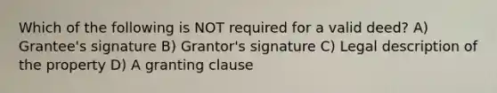 Which of the following is NOT required for a valid deed? A) Grantee's signature B) Grantor's signature C) Legal description of the property D) A granting clause