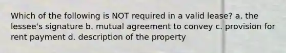 Which of the following is NOT required in a valid lease? a. the lessee's signature b. mutual agreement to convey c. provision for rent payment d. description of the property