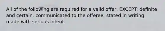 All of the following are required for a valid offer, EXCEPT: definite and certain. communicated to the offeree. stated in writing. made with serious intent.