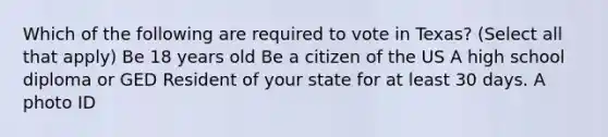 Which of the following are required to vote in Texas? (Select all that apply) Be 18 years old Be a citizen of the US A high school diploma or GED Resident of your state for at least 30 days. A photo ID