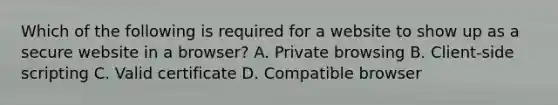 Which of the following is required for a website to show up as a secure website in a browser? A. Private browsing B. Client-side scripting C. Valid certificate D. Compatible browser