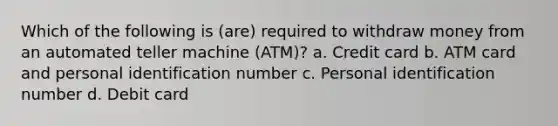 Which of the following is (are) required to withdraw money from an automated teller machine (ATM)? a. Credit card b. ATM card and personal identification number c. Personal identification number d. Debit card