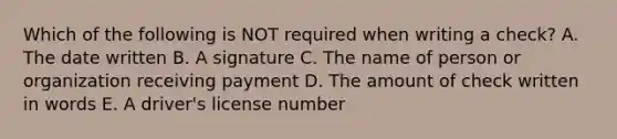 Which of the following is NOT required when writing a check? A. The date written B. A signature C. The name of person or organization receiving payment D. The amount of check written in words E. A driver's license number