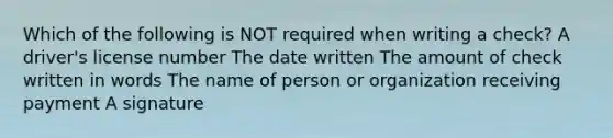 Which of the following is NOT required when writing a check? A driver's license number The date written The amount of check written in words The name of person or organization receiving payment A signature