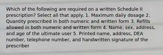 Which of the following are required on a written Schedule II prescription? Select all that apply. 1. Maximum daily dosage 2. Quantity prescribed in both numeric and written form 3. Refills allowed in both numeric and written form 4. Name, sex, address, and age of the ultimate user 5. Printed name, address, DEA number, telephone number, and handwritten signature of the prescriber