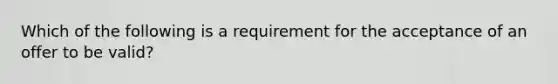 Which of the following is a requirement for the acceptance of an offer to be valid?