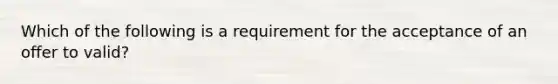 Which of the following is a requirement for the acceptance of an offer to valid?