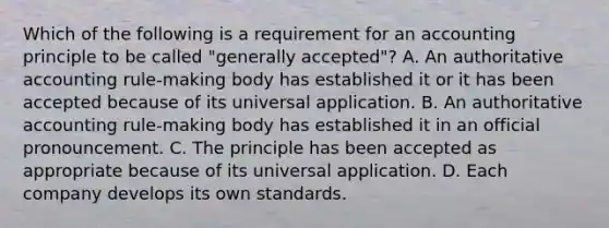 Which of the following is a requirement for an accounting principle to be called "generally accepted"? A. An authoritative accounting rule-making body has established it or it has been accepted because of its universal application. B. An authoritative accounting rule-making body has established it in an official pronouncement. C. The principle has been accepted as appropriate because of its universal application. D. Each company develops its own standards.