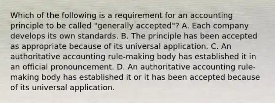 Which of the following is a requirement for an accounting principle to be called "generally accepted"? A. Each company develops its own standards. B. The principle has been accepted as appropriate because of its universal application. C. An authoritative accounting rule-making body has established it in an official pronouncement. D. An authoritative accounting rule-making body has established it or it has been accepted because of its universal application.