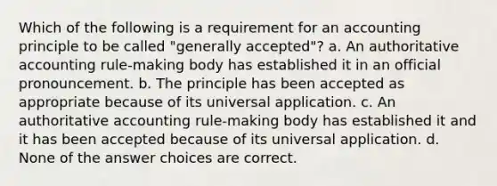 Which of the following is a requirement for an accounting principle to be called "generally accepted"? a. An authoritative accounting rule-making body has established it in an official pronouncement. b. The principle has been accepted as appropriate because of its universal application. c. An authoritative accounting rule-making body has established it and it has been accepted because of its universal application. d. None of the answer choices are correct.