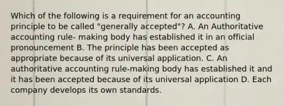 Which of the following is a requirement for an accounting principle to be called "generally accepted"? A. An Authoritative accounting rule- making body has established it in an official pronouncement B. The principle has been accepted as appropriate because of its universal application. C. An authoritative accounting rule-making body has established it and it has been accepted because of its universal application D. Each company develops its own standards.