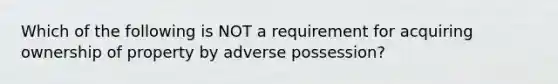 Which of the following is NOT a requirement for acquiring ownership of property by adverse possession?