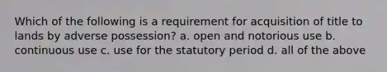 Which of the following is a requirement for acquisition of title to lands by adverse possession? a. open and notorious use b. continuous use c. use for the statutory period d. all of the above