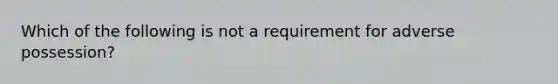 Which of the following is not a requirement for adverse possession?