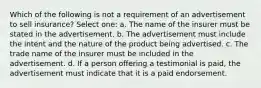 Which of the following is not a requirement of an advertisement to sell insurance? Select one: a. The name of the insurer must be stated in the advertisement. b. The advertisement must include the intent and the nature of the product being advertised. c. The trade name of the insurer must be included in the advertisement. d. If a person offering a testimonial is paid, the advertisement must indicate that it is a paid endorsement.