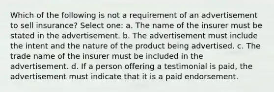 Which of the following is not a requirement of an advertisement to sell insurance? Select one: a. The name of the insurer must be stated in the advertisement. b. The advertisement must include the intent and the nature of the product being advertised. c. The trade name of the insurer must be included in the advertisement. d. If a person offering a testimonial is paid, the advertisement must indicate that it is a paid endorsement.