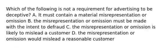 Which of the following is not a requirement for advertising to be deceptive? A. It must contain a material misrepresentation or omission B. the misrepresentation or omission must be made with the intent to defraud C. the misrepresentation or omission is likely to mislead a customer D. the misrepresentation or omission would mislead a reasonable customer