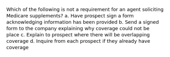 Which of the following is not a requirement for an agent soliciting Medicare supplements? a. Have prospect sign a form acknowledging information has been provided b. Send a signed form to the company explaining why coverage could not be place c. Explain to prospect where there will be overlapping coverage d. Inquire from each prospect if they already have coverage