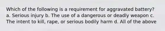 Which of the following is a requirement for aggravated battery? a. Serious injury b. The use of a dangerous or deadly weapon c. The intent to kill, rape, or serious bodily harm d. All of the above