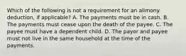 Which of the following is not a requirement for an alimony deduction, if applicable? A. The payments must be in cash. B. The payments must cease upon the death of the payee. C. The payee must have a dependent child. D. The payor and payee must not live in the same household at the time of the payments.