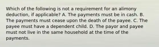 Which of the following is not a requirement for an alimony deduction, if applicable? A. The payments must be in cash. B. The payments must cease upon the death of the payee. C. The payee must have a dependent child. D. The payor and payee must not live in the same household at the time of the payments.