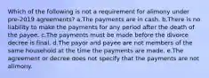 Which of the following is not a requirement for alimony under pre-2019 agreements? a.The payments are in cash. b.There is no liability to make the payments for any period after the death of the payee. c.The payments must be made before the divorce decree is final. d.The payor and payee are not members of the same household at the time the payments are made. e.The agreement or decree does not specify that the payments are not alimony.