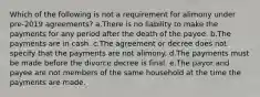 Which of the following is not a requirement for alimony under pre-2019 agreements? a.There is no liability to make the payments for any period after the death of the payee. b.The payments are in cash. c.The agreement or decree does not specify that the payments are not alimony. d.The payments must be made before the divorce decree is final. e.The payor and payee are not members of the same household at the time the payments are made.