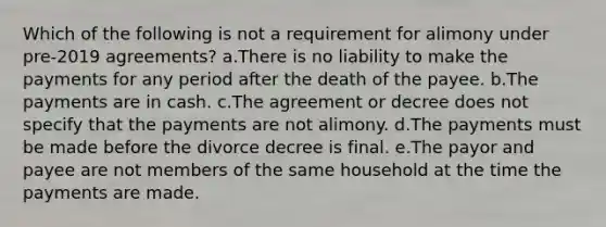 Which of the following is not a requirement for alimony under pre-2019 agreements? a.There is no liability to make the payments for any period after the death of the payee. b.The payments are in cash. c.The agreement or decree does not specify that the payments are not alimony. d.The payments must be made before the divorce decree is final. e.The payor and payee are not members of the same household at the time the payments are made.