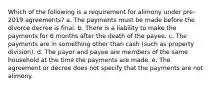 Which of the following is a requirement for alimony under pre-2019 agreements? a. The payments must be made before the divorce decree is final. b. There is a liability to make the payments for 6 months after the death of the payee. c. The payments are in something other than cash (such as property division). d. The payor and payee are members of the same household at the time the payments are made. e. The agreement or decree does not specify that the payments are not alimony.