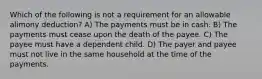 Which of the following is not a requirement for an allowable alimony deduction? A) The payments must be in cash. B) The payments must cease upon the death of the payee. C) The payee must have a dependent child. D) The payer and payee must not live in the same household at the time of the payments.