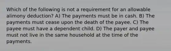 Which of the following is not a requirement for an allowable alimony deduction? A) The payments must be in cash. B) The payments must cease upon the death of the payee. C) The payee must have a dependent child. D) The payer and payee must not live in the same household at the time of the payments.