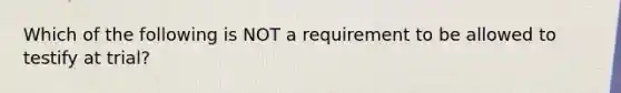 Which of the following is NOT a requirement to be allowed to testify at trial?