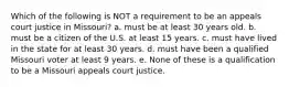 Which of the following is NOT a requirement to be an appeals court justice in Missouri? a. must be at least 30 years old. b. must be a citizen of the U.S. at least 15 years. c. must have lived in the state for at least 30 years. d. must have been a qualified Missouri voter at least 9 years. e. None of these is a qualification to be a Missouri appeals court justice.