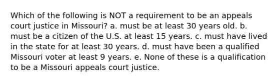 Which of the following is NOT a requirement to be an appeals court justice in Missouri? a. must be at least 30 years old. b. must be a citizen of the U.S. at least 15 years. c. must have lived in the state for at least 30 years. d. must have been a qualified Missouri voter at least 9 years. e. None of these is a qualification to be a Missouri appeals court justice.