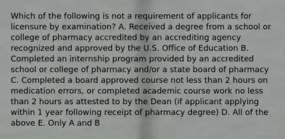 Which of the following is not a requirement of applicants for licensure by examination? A. Received a degree from a school or college of pharmacy accredited by an accrediting agency recognized and approved by the U.S. Office of Education B. Completed an internship program provided by an accredited school or college of pharmacy and/or a state board of pharmacy C. Completed a board approved course not <a href='https://www.questionai.com/knowledge/k7BtlYpAMX-less-than' class='anchor-knowledge'>less than</a> 2 hours on medication errors, or completed academic course work no less than 2 hours as attested to by the Dean (if applicant applying within 1 year following receipt of pharmacy degree) D. All of the above E. Only A and B